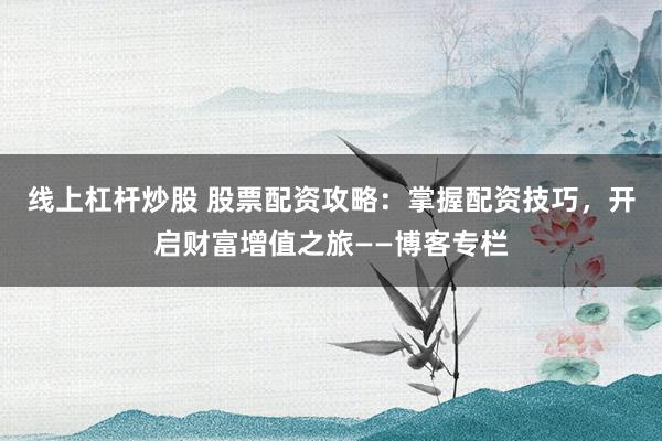 线上杠杆炒股 股票配资攻略：掌握配资技巧，开启财富增值之旅——博客专栏