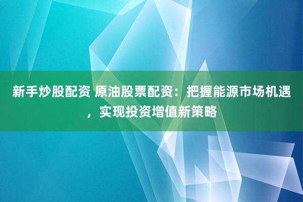 新手炒股配资 原油股票配资：把握能源市场机遇，实现投资增值新策略