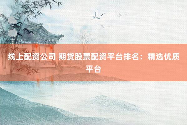 线上配资公司 期货股票配资平台排名：精选优质平台