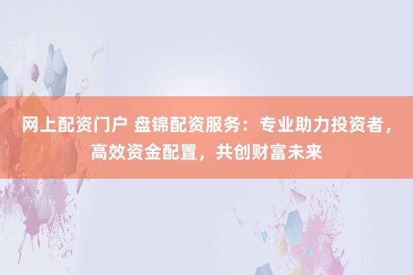 网上配资门户 盘锦配资服务：专业助力投资者，高效资金配置，共创财富未来