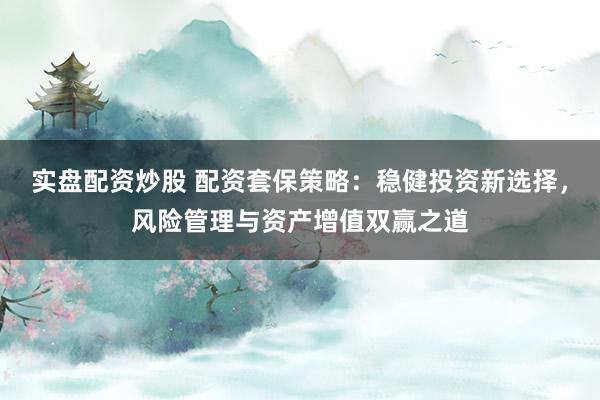 实盘配资炒股 配资套保策略：稳健投资新选择，风险管理与资产增值双赢之道