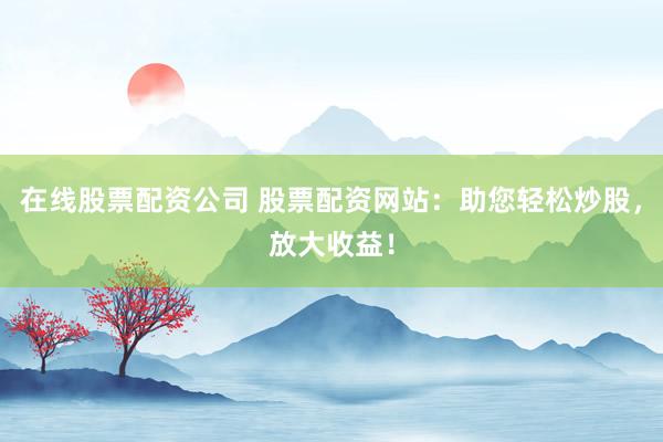 在线股票配资公司 股票配资网站：助您轻松炒股，放大收益！