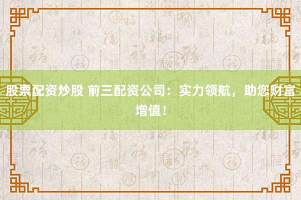股票配资炒股 前三配资公司：实力领航，助您财富增值！