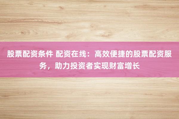 股票配资条件 配资在线：高效便捷的股票配资服务，助力投资者实现财富增长