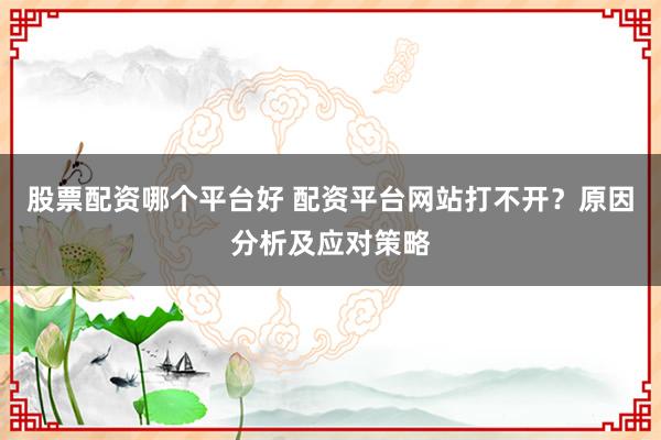 股票配资哪个平台好 配资平台网站打不开？原因分析及应对策略