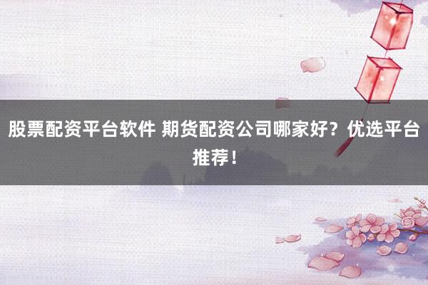 股票配资平台软件 期货配资公司哪家好？优选平台推荐！