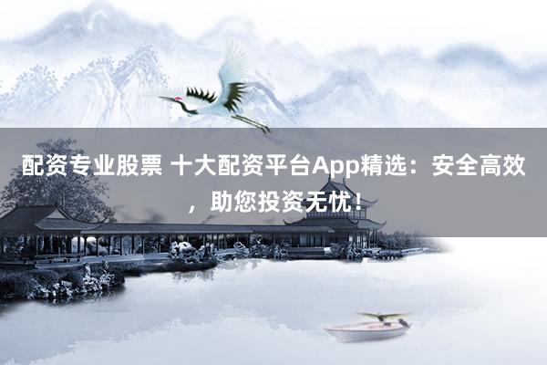 配资专业股票 十大配资平台App精选：安全高效，助您投资无忧！