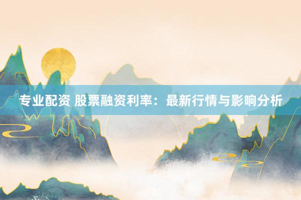 专业配资 股票融资利率：最新行情与影响分析