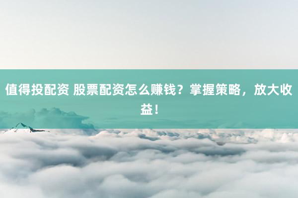 值得投配资 股票配资怎么赚钱？掌握策略，放大收益！