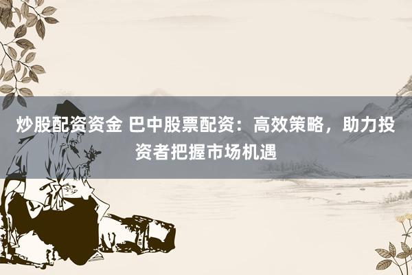 炒股配资资金 巴中股票配资：高效策略，助力投资者把握市场机遇