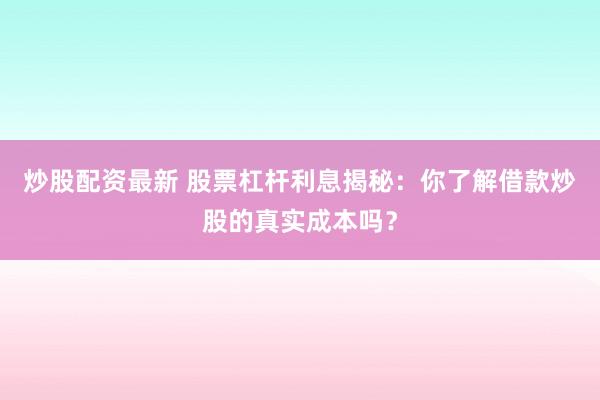 炒股配资最新 股票杠杆利息揭秘：你了解借款炒股的真实成本吗？