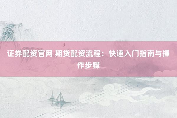 证券配资官网 期货配资流程：快速入门指南与操作步骤