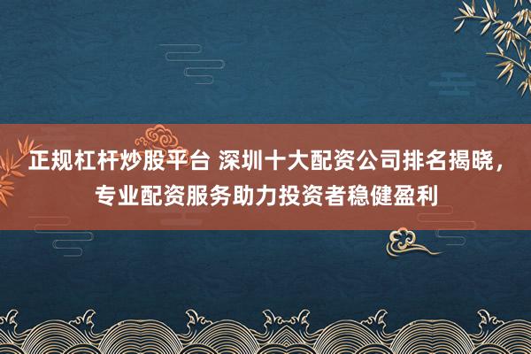 正规杠杆炒股平台 深圳十大配资公司排名揭晓，专业配资服务助力投资者稳健盈利