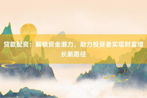 贷款配资：解锁资金潜力，助力投资者实现财富增长新路径
