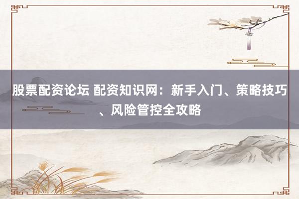 股票配资论坛 配资知识网：新手入门、策略技巧、风险管控全攻略