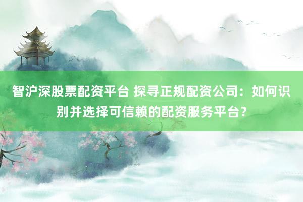 智沪深股票配资平台 探寻正规配资公司：如何识别并选择可信赖的配资服务平台？