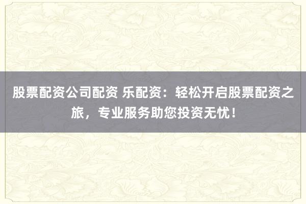 股票配资公司配资 乐配资：轻松开启股票配资之旅，专业服务助您投资无忧！