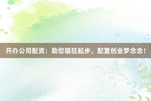 开办公司配资：助您猖狂起步，配置创业梦念念！