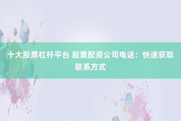 十大股票杠杆平台 股票配资公司电话：快速获取联系方式