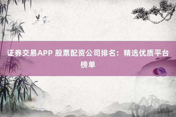 证券交易APP 股票配资公司排名：精选优质平台榜单