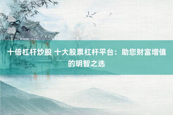 十倍杠杆炒股 十大股票杠杆平台：助您财富增值的明智之选
