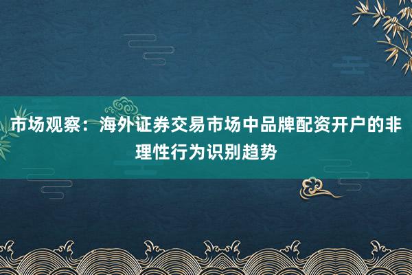 市场观察：海外证券交易市场中品牌配资开户的非理性行为识别趋势